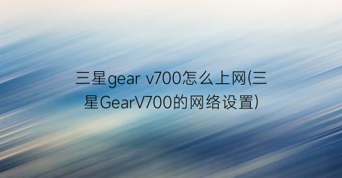三星gearv700怎么上网(三星GearV700的网络设置)